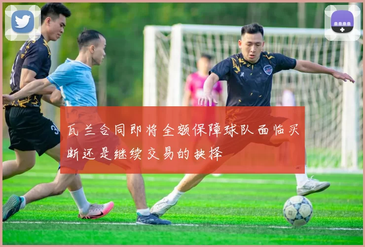 瓦兰合同即将全额保障球队面临买断还是继续交易的抉择