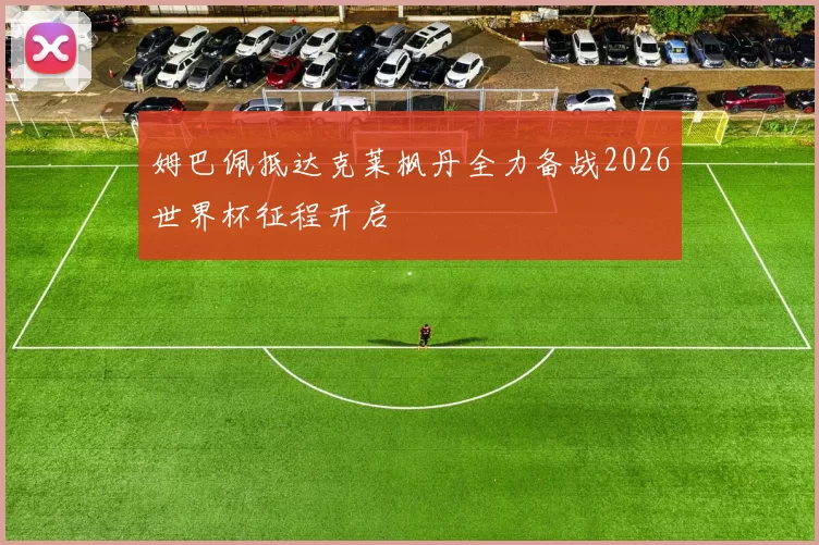 姆巴佩抵达克莱枫丹全力备战2026世界杯征程开启