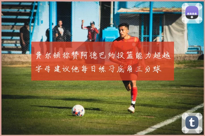 费尔顿称赞阿德巴约投篮能力超越字母建议他每日练习底角三分球