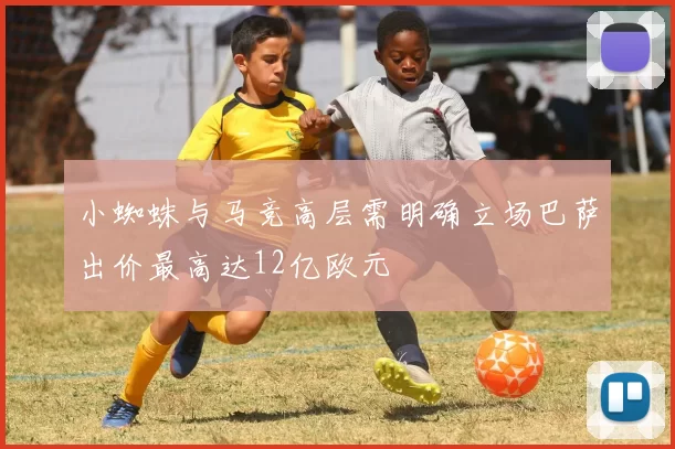 小蜘蛛与马竞高层需明确立场巴萨出价最高达12亿欧元