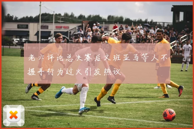 老六评论总决赛后文班亚马等人不握手行为过火引发热议