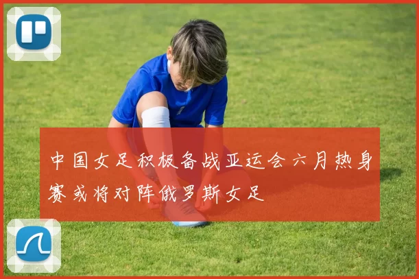中国女足积极备战亚运会六月热身赛或将对阵俄罗斯女足