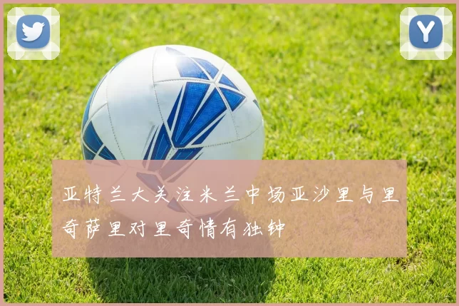 亚特兰大关注米兰中场亚沙里与里奇萨里对里奇情有独钟