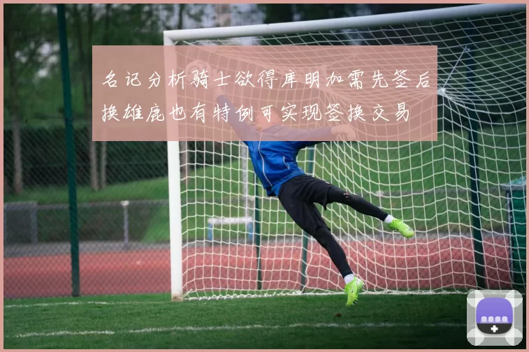 名记分析骑士欲得库明加需先签后换雄鹿也有特例可实现签换交易