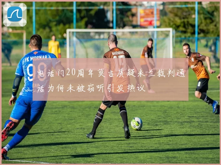 电话门20周年莫吉质疑米兰裁判通话为何未被窃听引发热议