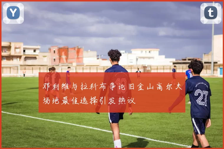 邓利维与拉科布争论旧金山高尔夫场地最佳选择引发热议