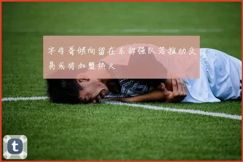字母哥倾向留在东部强队若推动交易或将加盟热火
