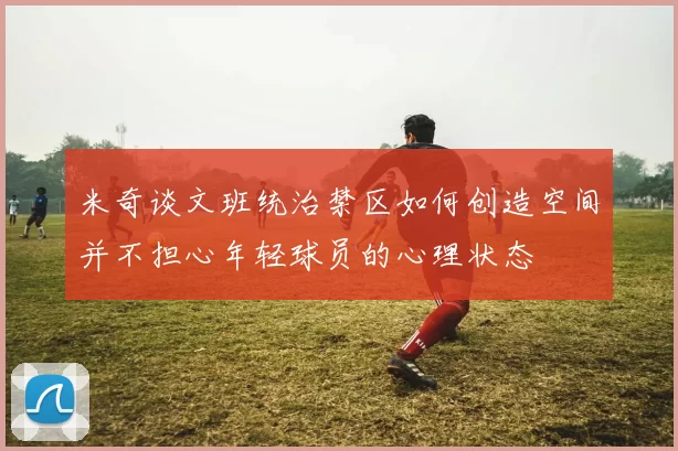 米奇谈文班统治禁区如何创造空间并不担心年轻球员的心理状态
