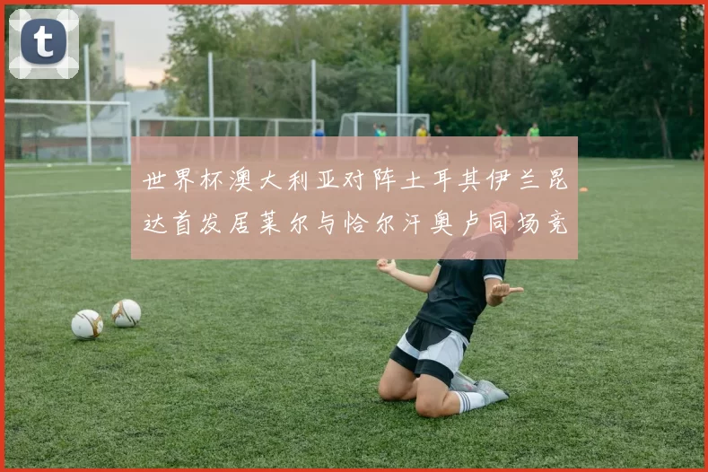 世界杯澳大利亚对阵土耳其伊兰昆达首发居莱尔与恰尔汗奥卢同场竞技