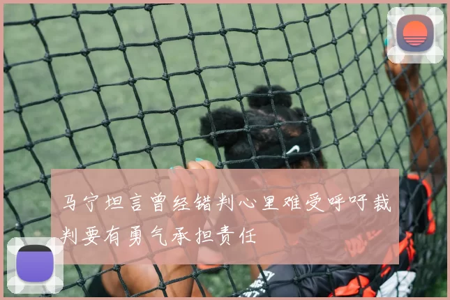 马宁坦言曾经错判心里难受呼吁裁判要有勇气承担责任