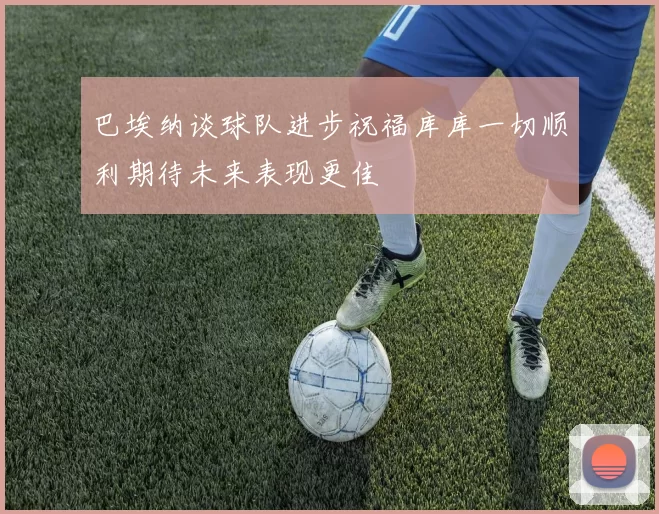 巴埃纳谈球队进步祝福库库一切顺利期待未来表现更佳