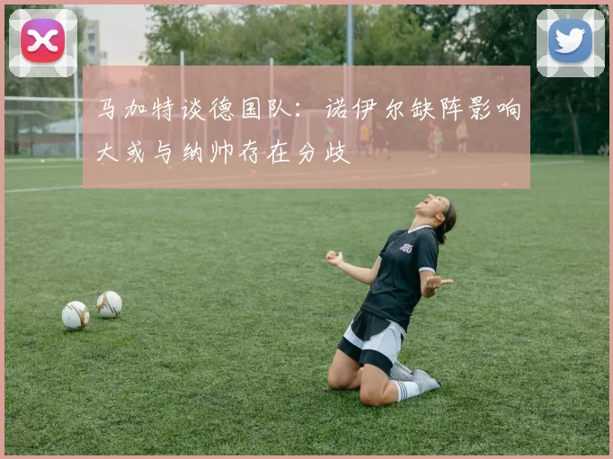 马加特谈德国队：诺伊尔缺阵影响大或与纳帅存在分歧