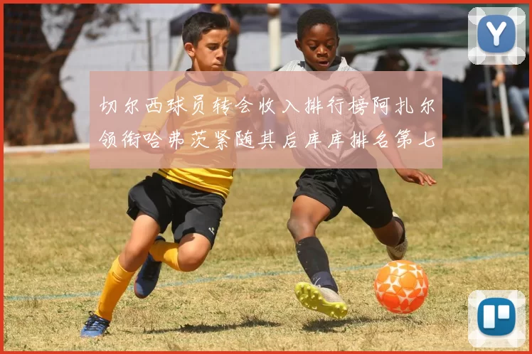 切尔西球员转会收入排行榜阿扎尔领衔哈弗茨紧随其后库库排名第七