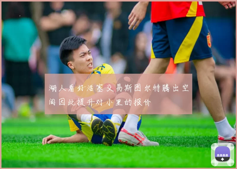 湖人看好活塞交易斯图尔特腾出空间因此提升对小里的报价