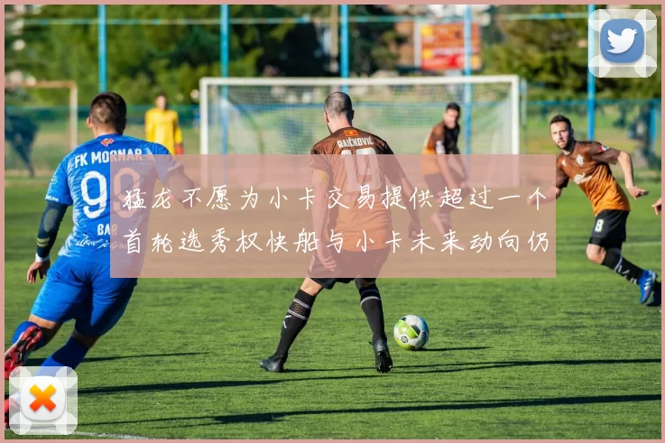 猛龙不愿为小卡交易提供超过一个首轮选秀权快船与小卡未来动向仍不明朗