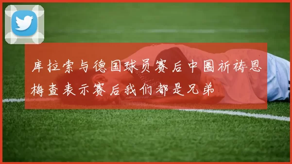 库拉索与德国球员赛后中圈祈祷恩梅查表示赛后我们都是兄弟