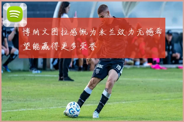 博纳文图拉感慨为米兰效力无憾希望能赢得更多荣誉