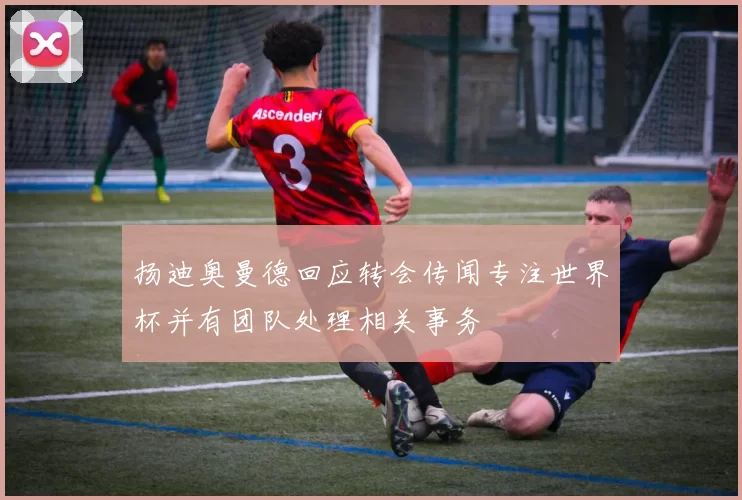 扬迪奥曼德回应转会传闻专注世界杯并有团队处理相关事务