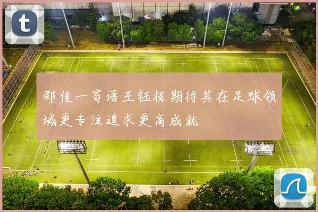 邵佳一寄语王钰栋期待其在足球领域更专注追求更高成就