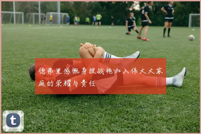 德弗里感慨身披战袍加入伟大大家庭的荣耀与责任
