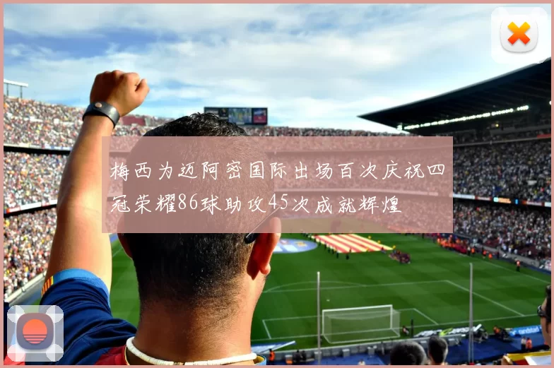 梅西为迈阿密国际出场百次庆祝四冠荣耀86球助攻45次成就辉煌