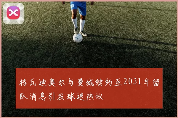 格瓦迪奥尔与曼城续约至2031年留队消息引发球迷热议