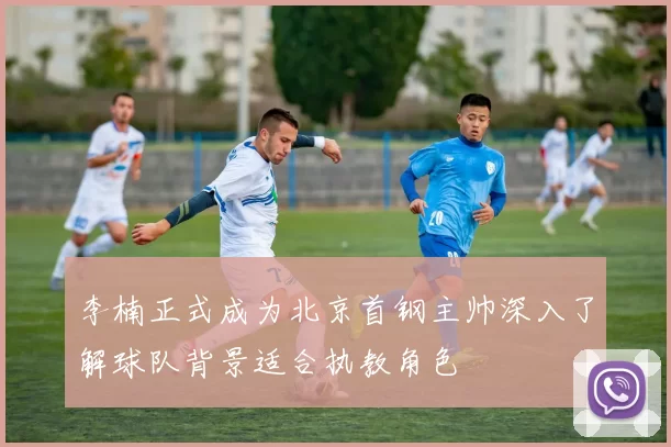 李楠正式成为北京首钢主帅深入了解球队背景适合执教角色