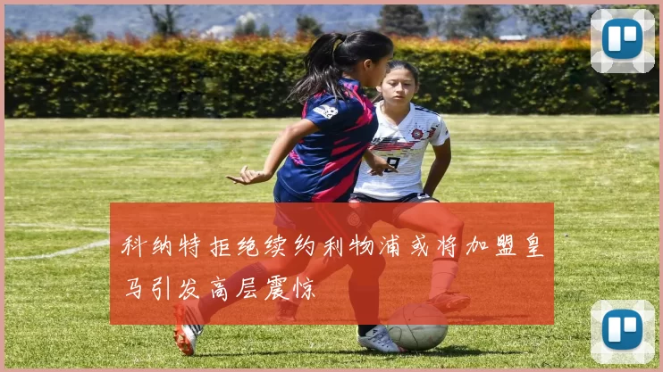 科纳特拒绝续约利物浦或将加盟皇马引发高层震惊