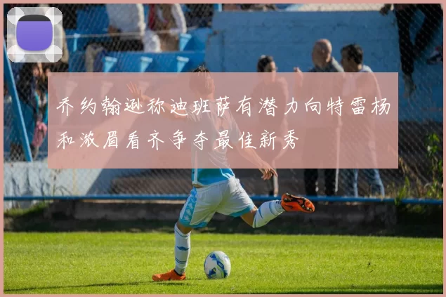 乔约翰逊称迪班萨有潜力向特雷杨和浓眉看齐争夺最佳新秀