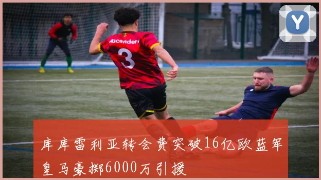 库库雷利亚转会费突破16亿欧蓝军皇马豪掷6000万引援