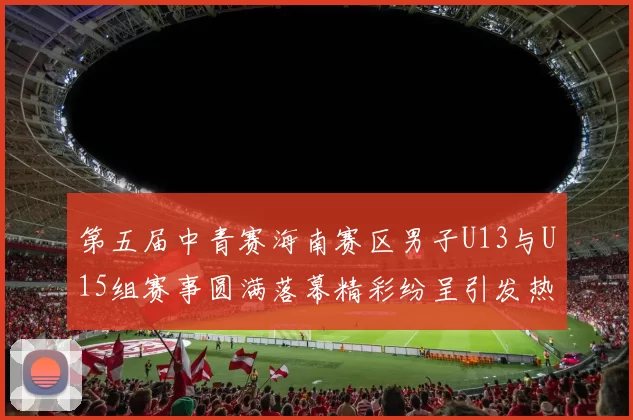 第五届中青赛海南赛区男子U13与U15组赛事圆满落幕精彩纷呈引发热烈反响