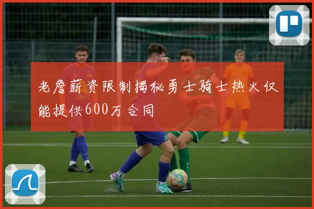 老詹薪资限制揭秘勇士骑士热火仅能提供600万合同