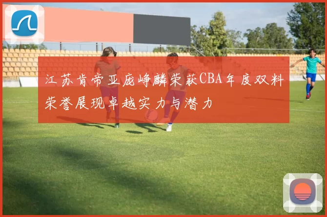江苏肯帝亚庞峥麟荣获CBA年度双料荣誉展现卓越实力与潜力