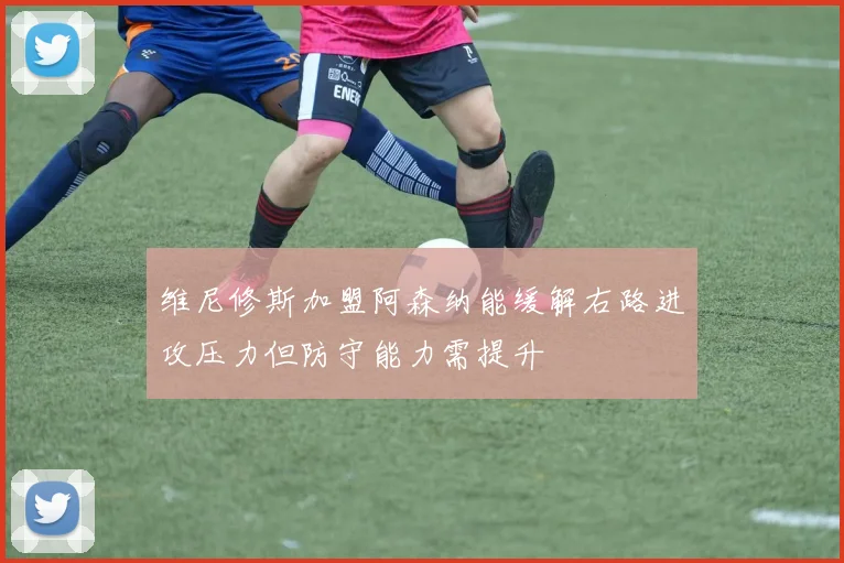 维尼修斯加盟阿森纳能缓解右路进攻压力但防守能力需提升